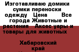Изготавливаю домики, сумки-переноски, одежду › Цена ­ 1 - Все города Животные и растения » Аксесcуары и товары для животных   . Хабаровский край,Комсомольск-на-Амуре г.